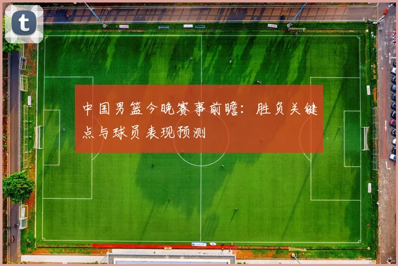 中国男篮今晚赛事前瞻：胜负关键点与球员表现预测