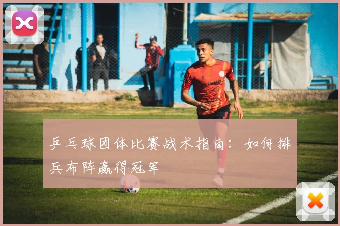 乒乓球团体比赛战术指南:如何排兵布阵赢得冠军