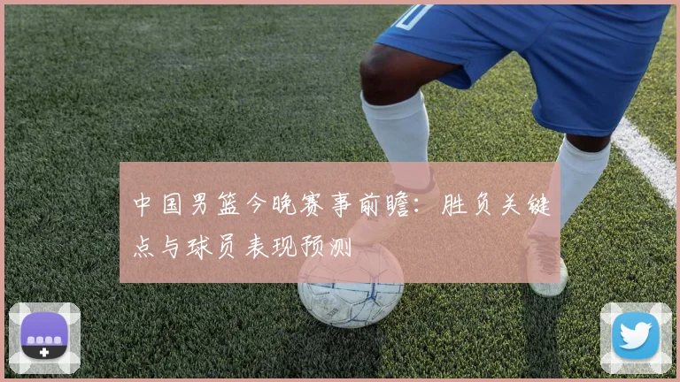 中国男篮今晚赛事前瞻:胜负关键点与球员表现预测