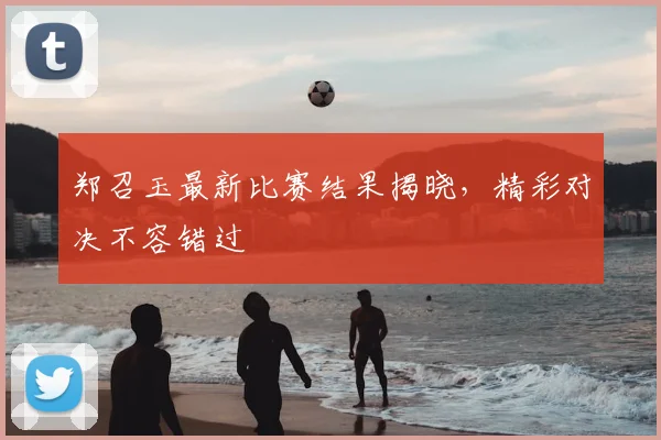 郑召玉最新比赛结果揭晓，精彩对决不容错过
