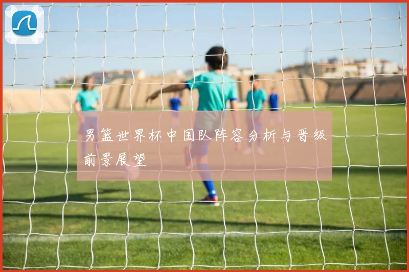 男篮世界杯中国队阵容分析与晋级前景展望