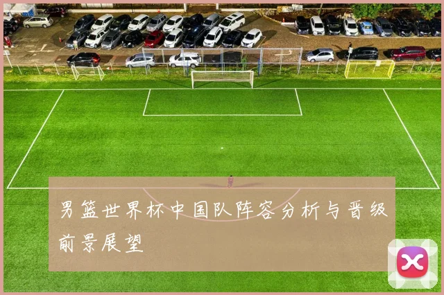 男篮世界杯中国队阵容分析与晋级前景展望