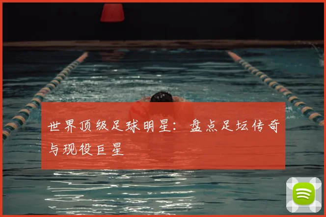 世界顶级足球明星：盘点足坛传奇与现役巨星