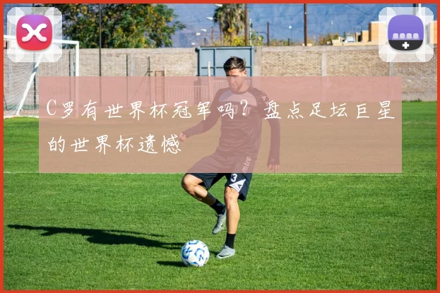 C罗有世界杯冠军吗？盘点足坛巨星的世界杯遗憾