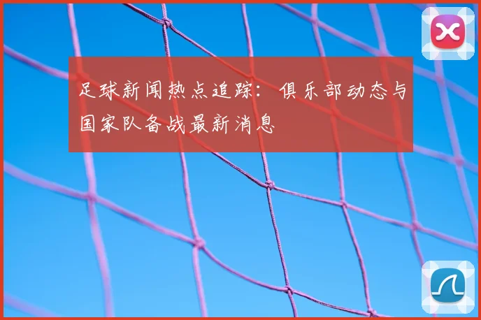 足球新闻热点追踪：俱乐部动态与国家队备战最新消息