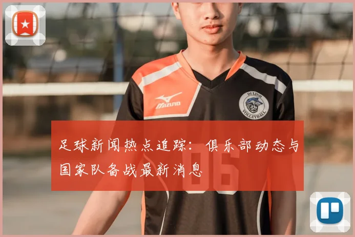 足球新闻热点追踪：俱乐部动态与国家队备战最新消息